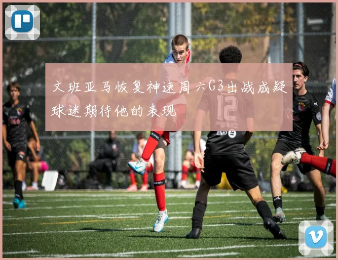 文班亚马恢复神速周六G3出战成疑球迷期待他的表现