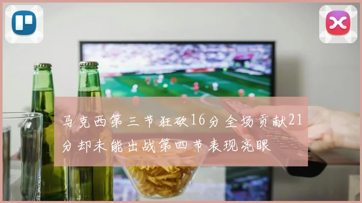 马克西第三节狂砍16分全场贡献21分却未能出战第四节表现亮眼