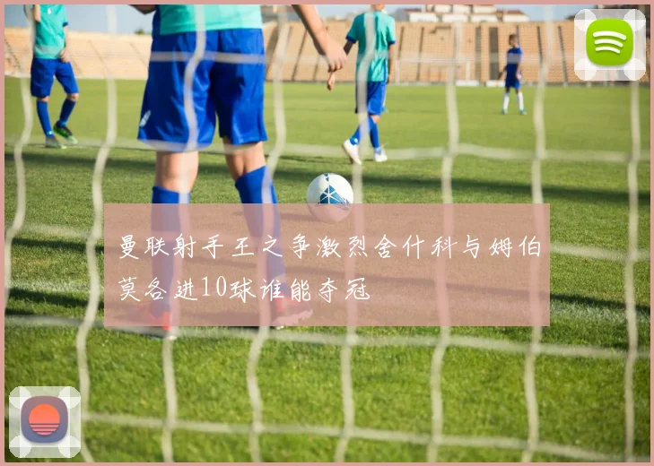 曼联射手王之争激烈舍什科与姆伯莫各进10球谁能夺冠