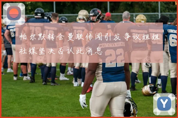 帕尔默转会曼联传闻引发争议姐姐社媒坚决否认此消息
