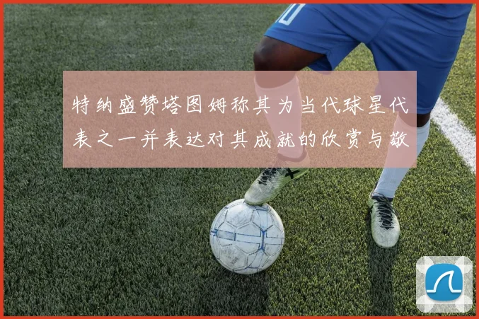 特纳盛赞塔图姆称其为当代球星代表之一并表达对其成就的欣赏与敬佩
