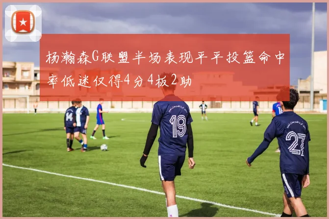 杨瀚森G联盟半场表现平平投篮命中率低迷仅得4分4板2助