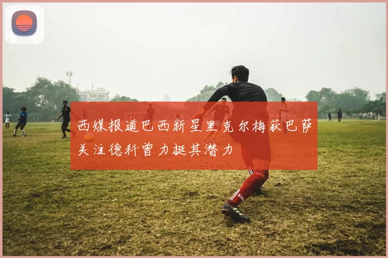 西媒报道巴西新星里克尔梅获巴萨关注德科曾力挺其潜力