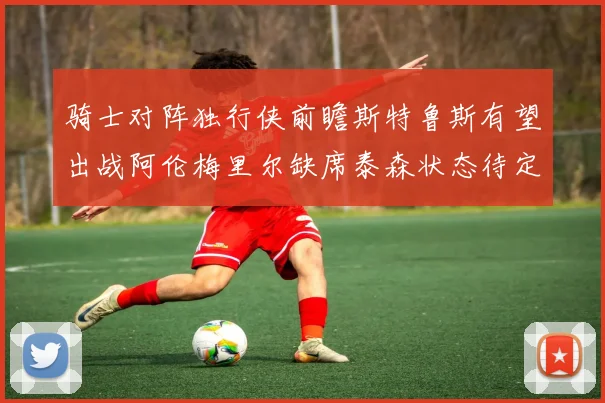 骑士对阵独行侠前瞻斯特鲁斯有望出战阿伦梅里尔缺席泰森状态待定
