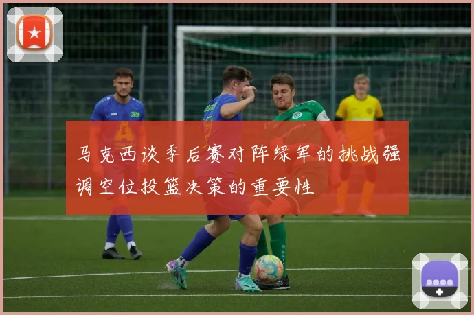 马克西谈季后赛对阵绿军的挑战强调空位投篮决策的重要性
