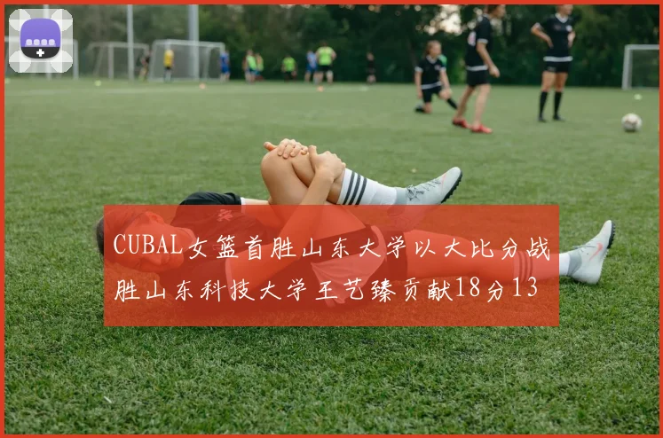 CUBAL女篮首胜山东大学以大比分战胜山东科技大学王艺臻贡献18分13篮板表现出色