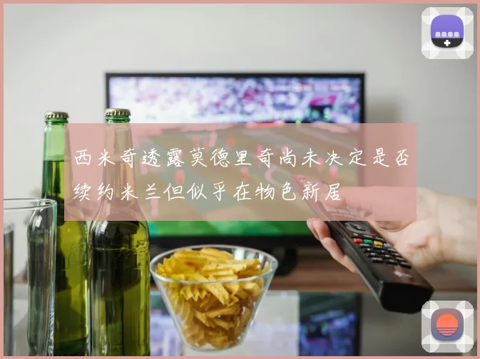 西米奇透露莫德里奇尚未决定是否续约米兰但似乎在物色新居