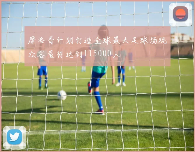 摩洛哥计划打造全球最大足球场观众容量将达到115000人