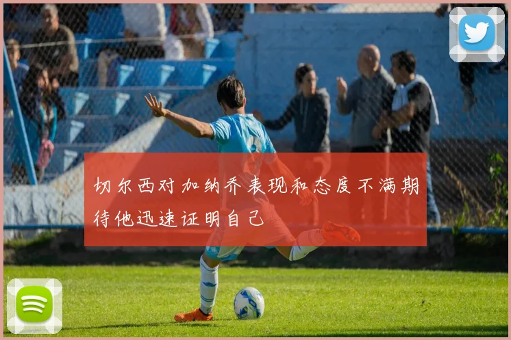 切尔西对加纳乔表现和态度不满期待他迅速证明自己