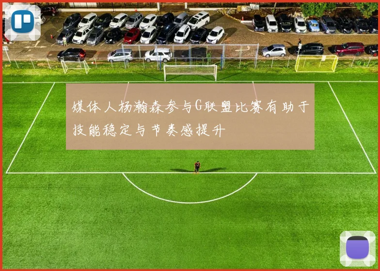 媒体人杨瀚森参与G联盟比赛有助于技能稳定与节奏感提升