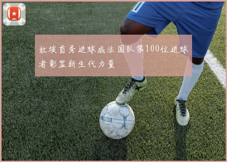 杜埃首秀进球成法国队第100位进球者彰显新生代力量