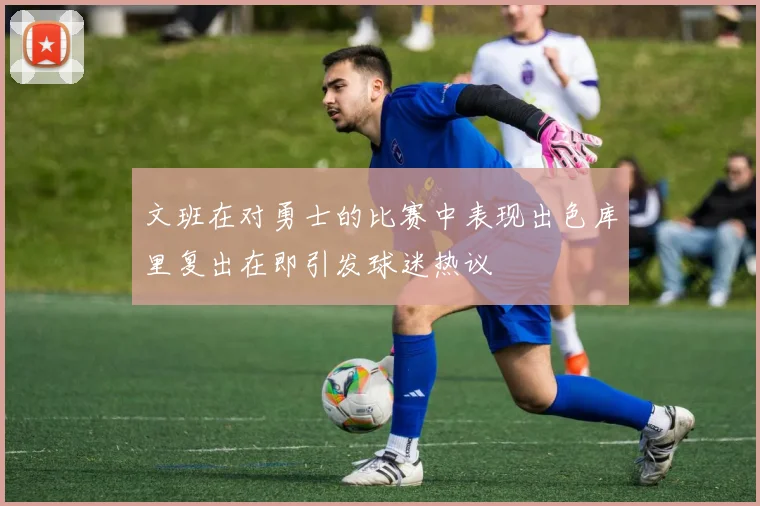 文班在对勇士的比赛中表现出色库里复出在即引发球迷热议